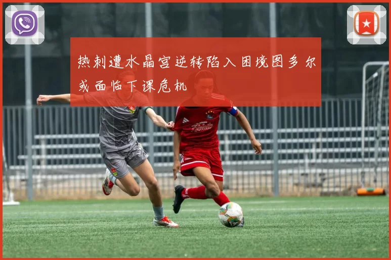 热刺遭水晶宫逆转陷入困境图多尔或面临下课危机